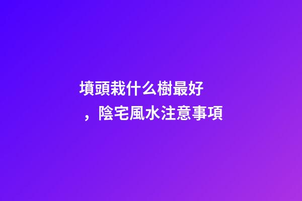 墳頭栽什么樹最好，陰宅風水注意事項
